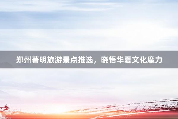 郑州著明旅游景点推选，晓悟华夏文化魔力