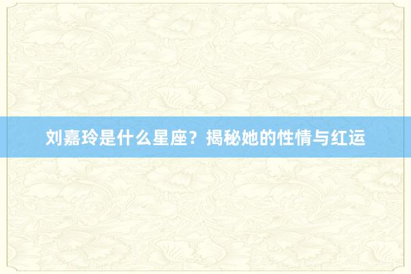刘嘉玲是什么星座？揭秘她的性情与红运
