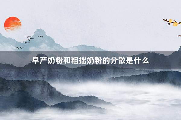 早产奶粉和粗拙奶粉的分散是什么