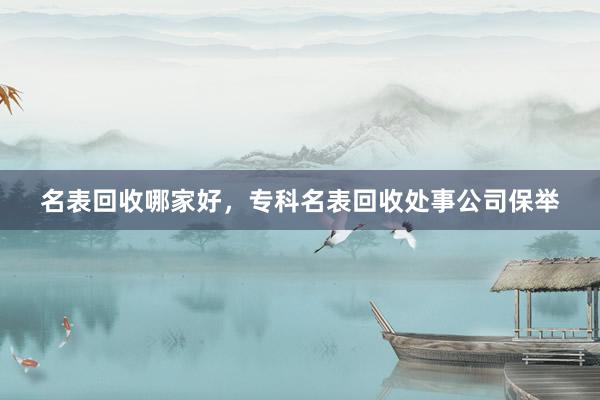 名表回收哪家好，专科名表回收处事公司保举