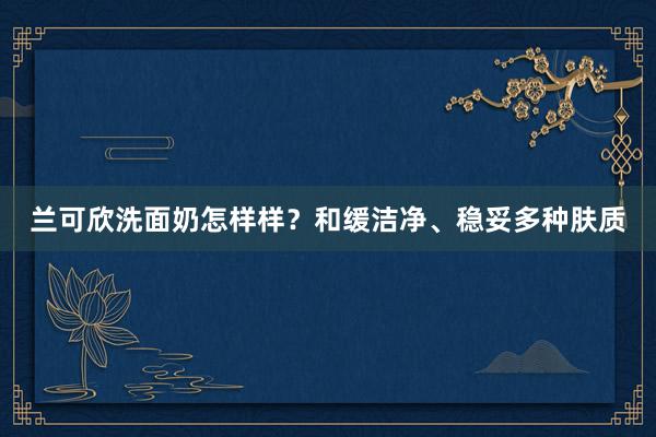 兰可欣洗面奶怎样样？和缓洁净、稳妥多种肤质