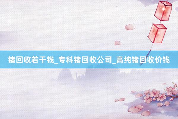 锗回收若干钱_专科锗回收公司_高纯锗回收价钱